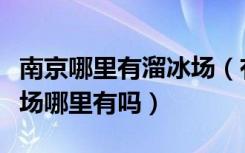 南京哪里有溜冰场（有谁知道南京的室内旱冰场哪里有吗）