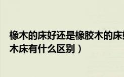 橡木的床好还是橡胶木的床好（懂行的朋友说说橡木床和实木床有什么区别）