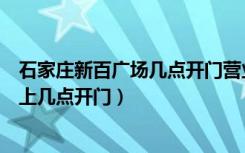 石家庄新百广场几点开门营业（石家庄市新百广场普通日早上几点开门）