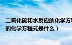 二氧化硫和水反应的化学方程式是什么（二氧化硫和水反应的化学方程式是什么）