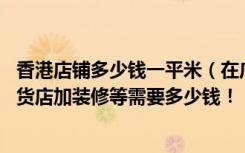 香港店铺多少钱一平米（在广东东莞开一家35平方左右的港货店加装修等需要多少钱！！）