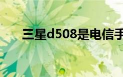 三星d508是电信手机吗（三星d528）