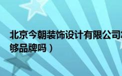 北京今朝装饰设计有限公司怎么样（今朝装饰在北京够知名够品牌吗）