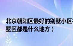 北京朝阳区最好的别墅小区在哪（北京市朝阳区高档小区别墅区都是什么地方）