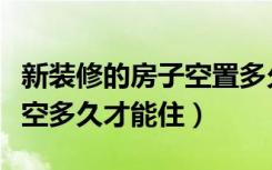 新装修的房子空置多久（刚装修完的新房子要空多久才能住）