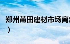 郑州莆田建材市场离新家居远吗（在什么路呀）