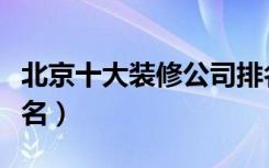 北京十大装修公司排名（北京十大装修公司排名）