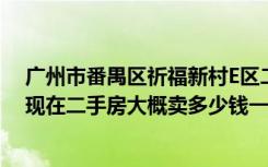 广州市番禺区祈福新村E区二手房交易价格（番禺祈福新村现在二手房大概卖多少钱一平方首付多少装修多少）