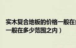 实木复合地板的价格一般在多少左右（实木复合地板的价格一般在多少范围之内）