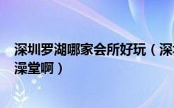 深圳罗湖哪家会所好玩（深圳罗湖现在哪里还有gay的浴室澡堂啊）