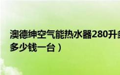 澳德绅空气能热水器280升多少钱（澳德绅太阳能热水器要多少钱一台）