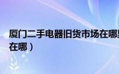 厦门二手电器旧货市场在哪里（有谁知道厦门二手家电市场在哪）