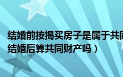 结婚前按揭买房子是属于共同财产吗（结婚前按揭买的房子、结婚后算共同财产吗）