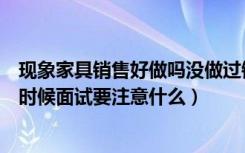 现象家具销售好做吗没做过销售老手大神说下（还有面试的时候面试要注意什么）