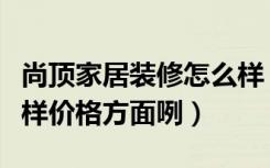 尚顶家居装修怎么样（顶尚真皮沙发质量怎么样价格方面咧）