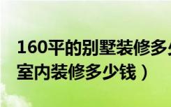 160平的别墅装修多少钱（130平方二层别墅室内装修多少钱）