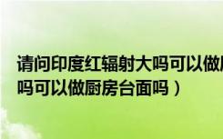 请问印度红辐射大吗可以做厨房台面吗（请问印度红辐射大吗可以做厨房台面吗）