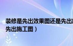 装修是先出效果图还是先出施工图（装修是先出效果图还是先出施工图）