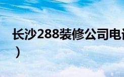 长沙288装修公司电话（长沙288装修怎么样）