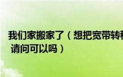 我们家搬家了（想把宽带转移到新房子里 宽带是中国移动的 请问可以吗）