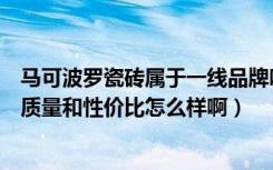 马可波罗瓷砖属于一线品牌吗（马可波罗瓷砖是一线品牌吗质量和性价比怎么样啊）