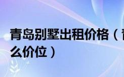 青岛别墅出租价格（青岛八大关别墅出租是什么价位）