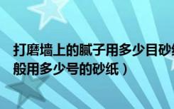 打磨墙上的腻子用多少目砂纸（墙面打磨腻子的砂纸型号一般用多少号的砂纸）