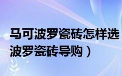 马可波罗瓷砖怎样选（怎样当好一个合格马可波罗瓷砖导购）