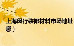 上海闵行装修材料市场地址（上海家装材料市场详细地址在哪）