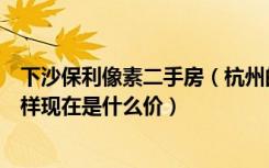 下沙保利像素二手房（杭州的保利像素在下沙哪里户型怎么样现在是什么价）