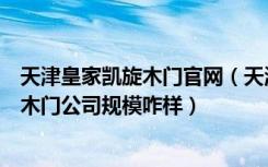 天津皇家凯旋木门官网（天津有没有一个木门品牌皇家凯旋木门公司规模咋样）