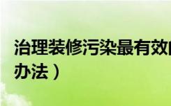 治理装修污染最有效的方法（治理装修污染的办法）