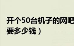 开个50台机子的网吧（装修 设备 租金大概需要多少钱）