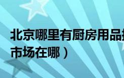 北京哪里有厨房用品批发市场（北京厨房用品市场在哪）
