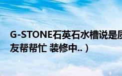 G-STONE石英石水槽说是质量很好（价格怎么样 知道的朋友帮帮忙 装修中..）