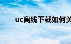 uc离线下载如何关闭（uc离线下载）