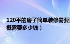 120平的房子简单装修需要多少钱（简装修120平的房子大概需要多少钱）