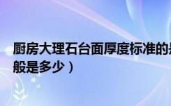 厨房大理石台面厚度标准的是多少（厨房台面人造石厚度一般是多少）