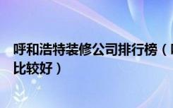 呼和浩特装修公司排行榜（呼和浩特市整体家装公司哪一家比较好）