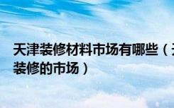 天津装修材料市场有哪些（天津塘沽有哪些个主要的建材和装修的市场）