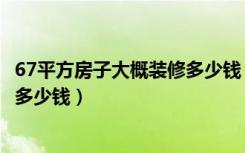 67平方房子大概装修多少钱（67平米二手房全部从新精装修多少钱）