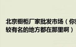 北京橱柜厂家批发市场（你好请问您知道北京卖整体橱柜比较有名的地方都在那里啊）