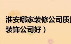 淮安哪家装修公司质量好价钱便宜（淮安哪家装饰公司好）