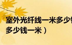 室外光纤线一米多少钱（哪位知道室内光纤线多少钱一米）