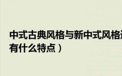 中式古典风格与新中式风格进行比较（中式新古典主义风格有什么特点）