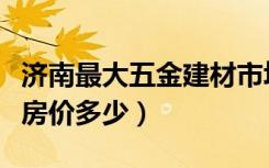 济南最大五金建材市场（济南浙江五金建材城房价多少）