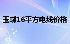 玉蝶16平方电线价格（玉碟6平方电线价格）