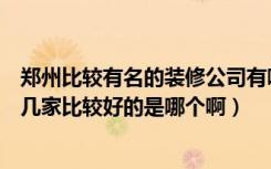 郑州比较有名的装修公司有哪些（郑州装修公司排名都有哪几家比较好的是哪个啊）