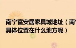 南宁富安居家具城地址（南宁有个建材市场叫“富安居”的具体位置在什么地方呢）