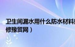 卫生间漏水用什么防水材料好（哪种防水材料卫生间漏水维修豫贸网）